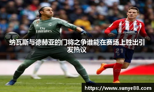 纳瓦斯与德赫亚的门将之争谁能在赛场上胜出引发热议