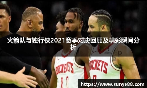火箭队与独行侠2021赛季对决回顾及精彩瞬间分析